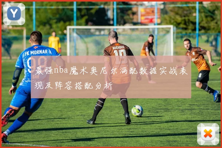 最强nba魔术奥尼尔满配数据实战表现及阵容搭配分析