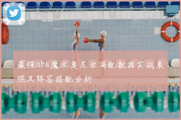 最强nba魔术奥尼尔满配数据实战表现及阵容搭配分析