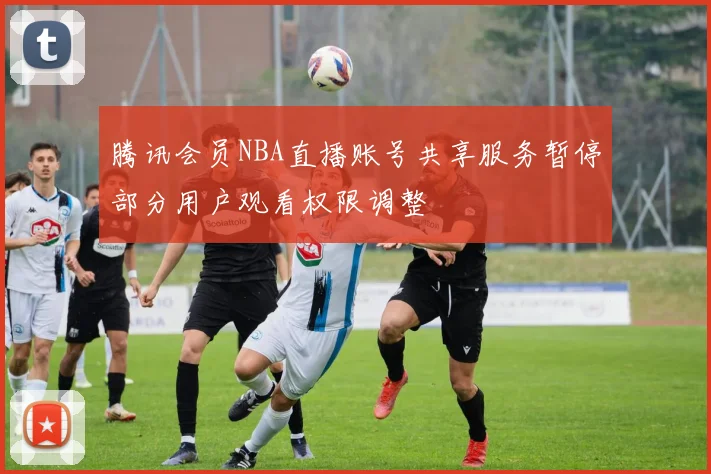 腾讯会员NBA直播账号共享服务暂停部分用户观看权限调整