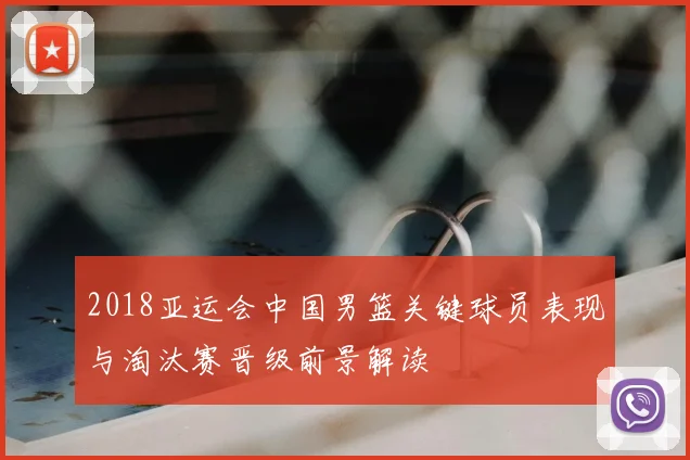 2018亚运会中国男篮关键球员表现与淘汰赛晋级前景解读