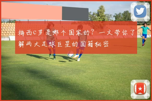 梅西c罗是哪个国家的？一文带你了解两大足球巨星的国籍秘密