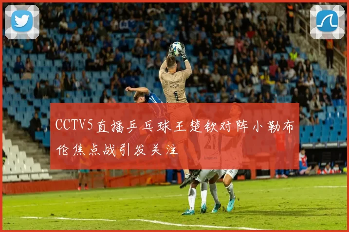 CCTV5直播乒乓球王楚钦对阵小勒布伦焦点战引发关注