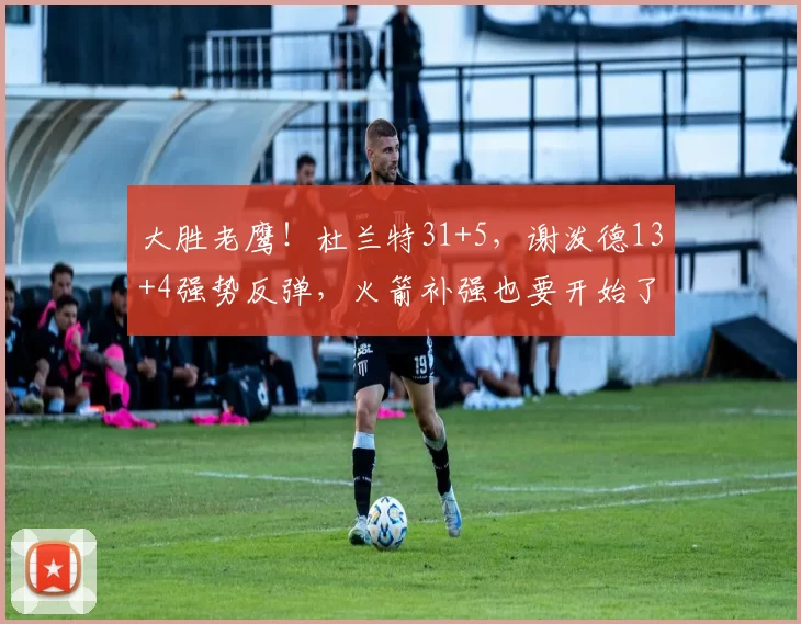 大胜老鹰！杜兰特31+5，谢泼德13+4强势反弹，火箭补强也要开始了