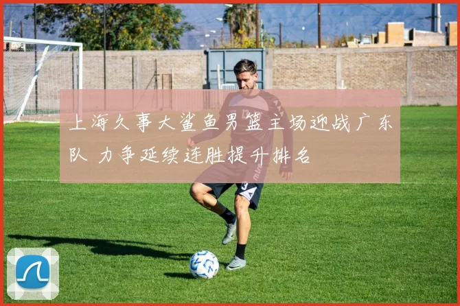 上海久事大鲨鱼男篮主场迎战广东队 力争延续连胜提升排名