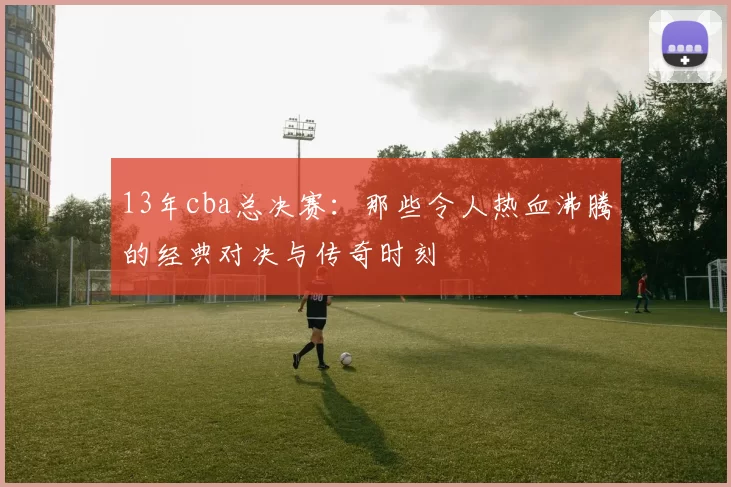 13年cba总决赛：那些令人热血沸腾的经典对决与传奇时刻