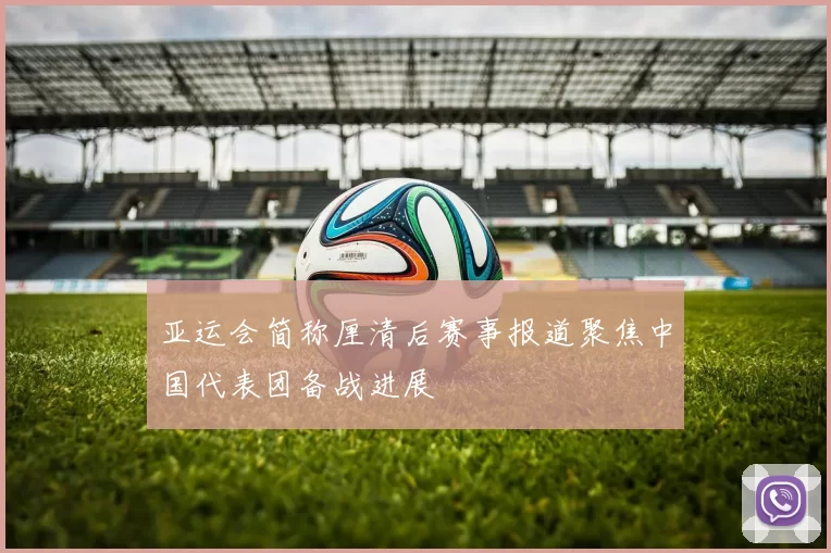 亚运会简称厘清后赛事报道聚焦中国代表团备战进展