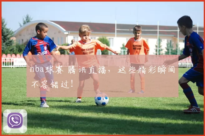 nba球赛 腾讯直播，这些精彩瞬间不容错过！