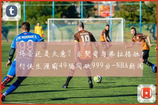 巧合还是天意？东契奇与弗拉格独行侠生涯前49场同砍999分-NBA新闻