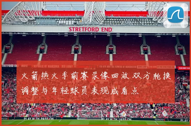 火箭热火季前赛录像回放 双方轮换调整与年轻球员表现成看点