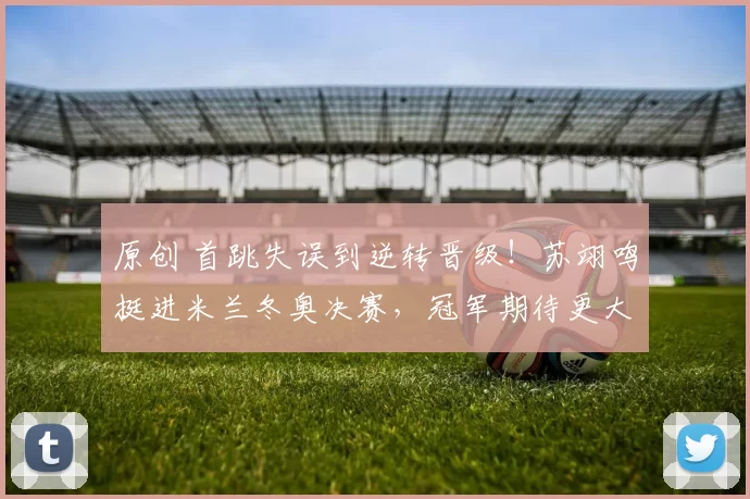 原创 首跳失误到逆转晋级！苏翊鸣挺进米兰冬奥决赛，冠军期待更大突破