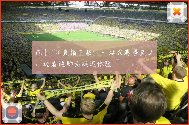 包卜nba直播下载：一站式赛事直达，边看边聊无延迟体验