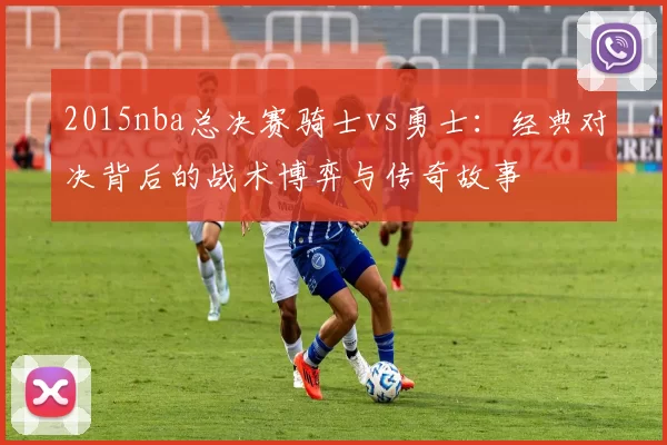 2015nba总决赛骑士vs勇士：经典对决背后的战术博弈与传奇故事