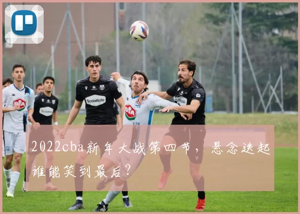 2022cba新年大战第四节，悬念迭起谁能笑到最后？