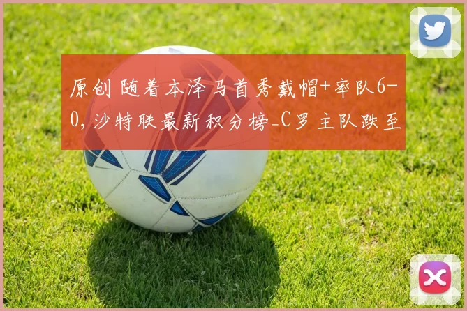 原创 随着本泽马首秀戴帽+率队6-0,沙特联最新积分榜_C罗主队跌至第3