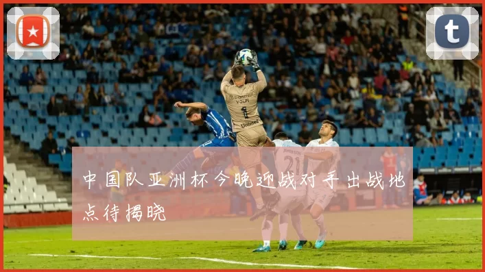 中国队亚洲杯今晚迎战对手出战地点待揭晓