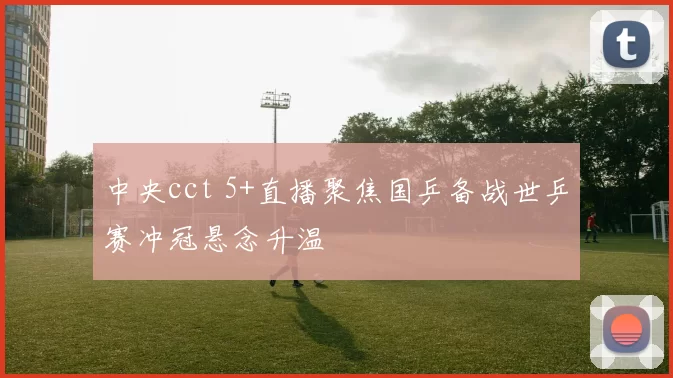 中央cct 5+直播聚焦国乒备战世乒赛冲冠悬念升温