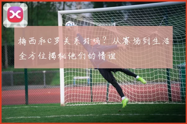 梅西和c罗关系好吗？从赛场到生活全方位揭秘他们的情谊