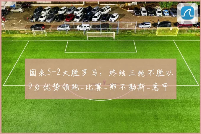 国米5-2大胜罗马，终结三轮不胜以9分优势领跑_比赛_那不勒斯_意甲