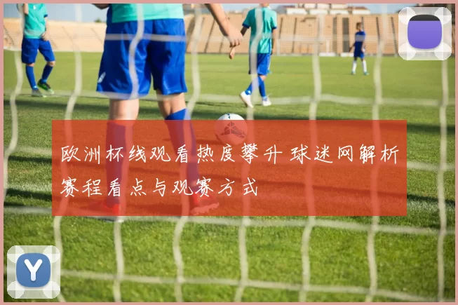 欧洲杯线观看热度攀升 球迷网解析赛程看点与观赛方式