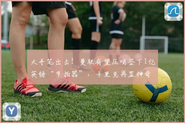 大手笔出击！曼联有望压哨签下1亿英镑“节拍器”，卡里克再显神奇魔力_梅努_位置_球员