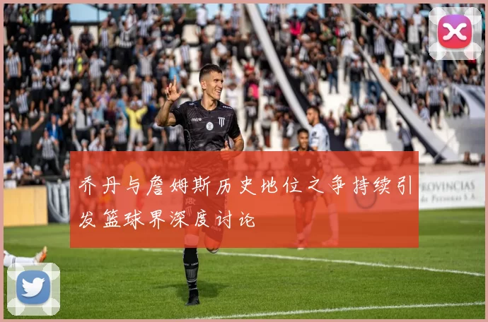 乔丹与詹姆斯历史地位之争持续引发篮球界深度讨论