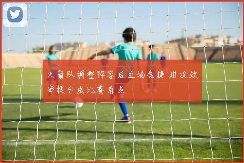 火箭队调整阵容后主场告捷 进攻效率提升成比赛看点