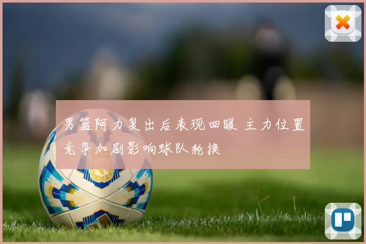 男篮阿力复出后表现回暖 主力位置竞争加剧影响球队轮换