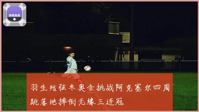 羽生结弦冬奥会挑战阿克塞尔四周跳落地摔倒无缘三连冠