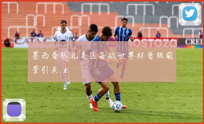 墨西哥队北美区备战世界杯晋级前景引关注