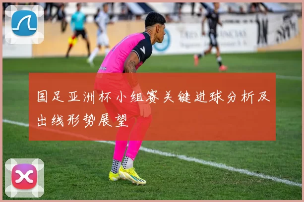 国足亚洲杯小组赛关键进球分析及出线形势展望