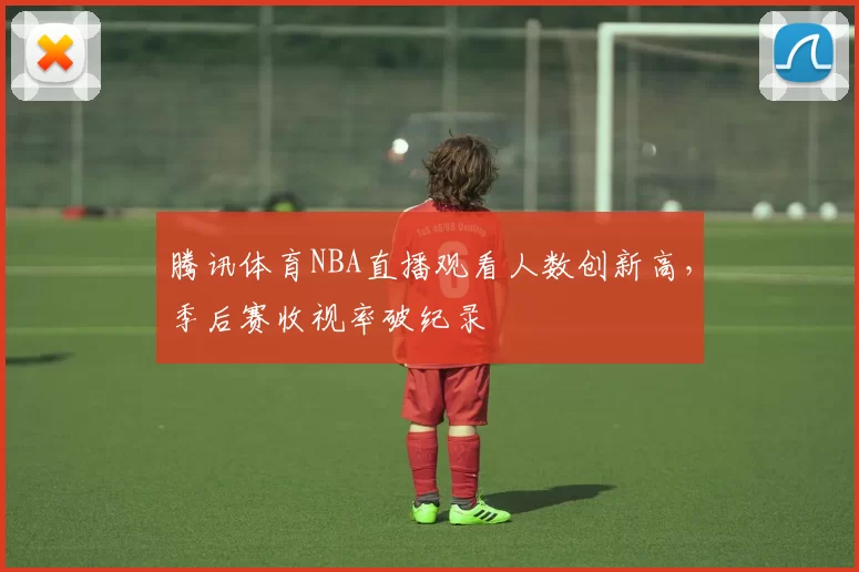 腾讯体育NBA直播观看人数创新高，季后赛收视率破纪录