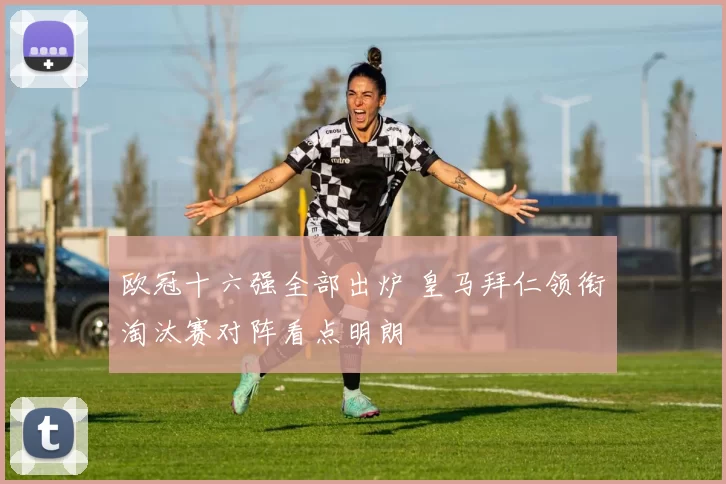 欧冠十六强全部出炉 皇马拜仁领衔淘汰赛对阵看点明朗