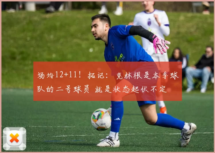 场均12+11！拓记：克林根是本季球队的二号球员 就是状态起伏不定