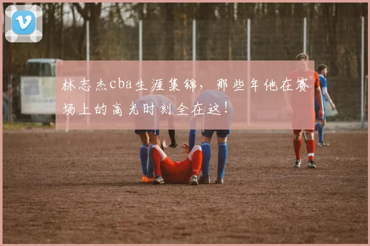 林志杰cba生涯集锦，那些年他在赛场上的高光时刻全在这！