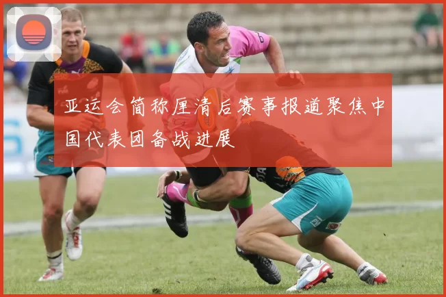 亚运会简称厘清后赛事报道聚焦中国代表团备战进展