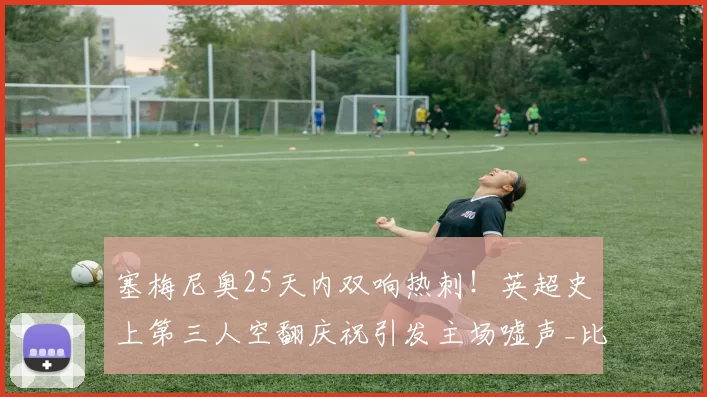 塞梅尼奥25天内双响热刺！英超史上第三人空翻庆祝引发主场嘘声_比赛_曼城_进球