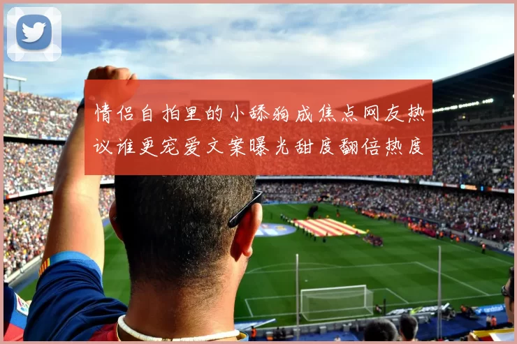 情侣自拍里的小舔狗成焦点网友热议谁更宠爱文案曝光甜度翻倍热度