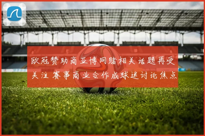 欧冠赞助商亚博网赌相关话题再受关注 赛事商业合作成球迷讨论焦点