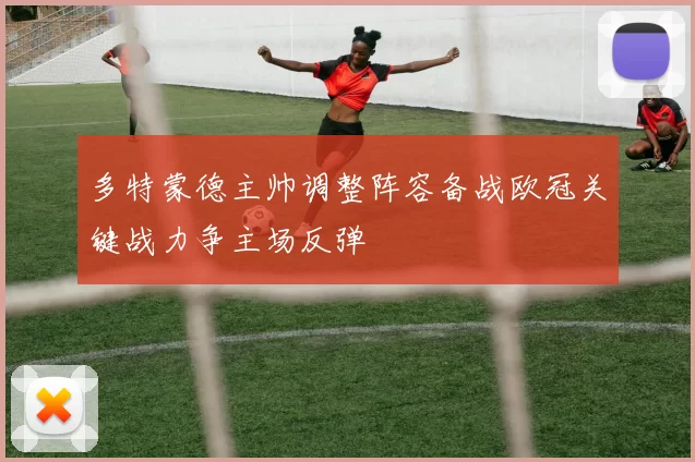 多特蒙德主帅调整阵容备战欧冠关键战力争主场反弹