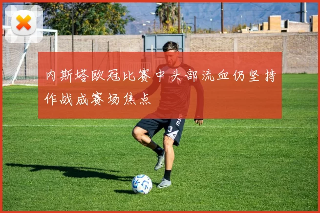内斯塔欧冠比赛中头部流血仍坚持作战成赛场焦点
