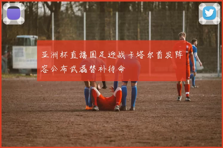 亚洲杯直播国足迎战卡塔尔首发阵容公布武磊替补待命