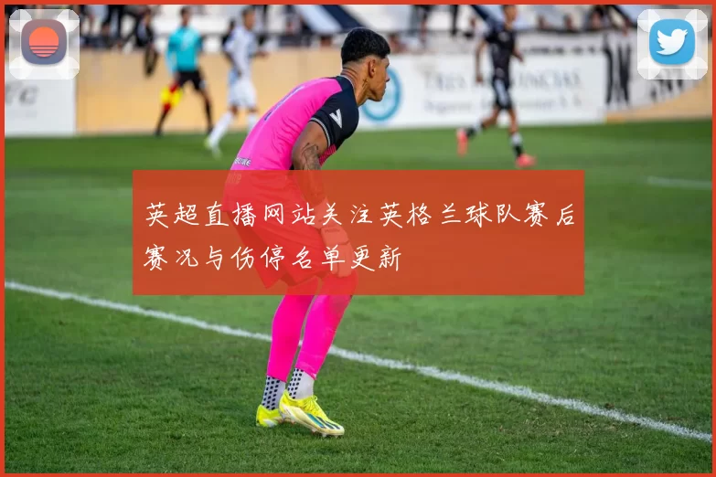 英超直播网站关注英格兰球队赛后赛况与伤停名单更新