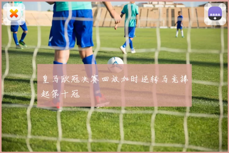 皇马欧冠决赛回放加时逆转马竞捧起第十冠