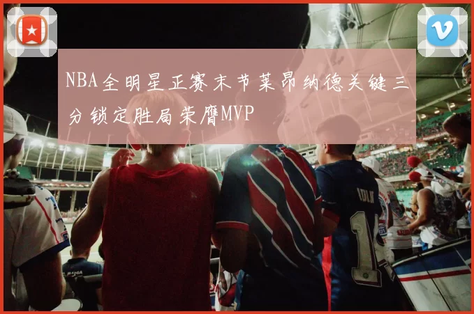 NBA全明星正赛末节莱昂纳德关键三分锁定胜局荣膺MVP