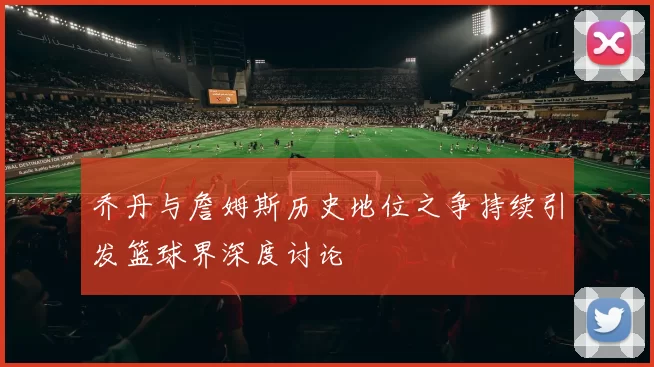 乔丹与詹姆斯历史地位之争持续引发篮球界深度讨论