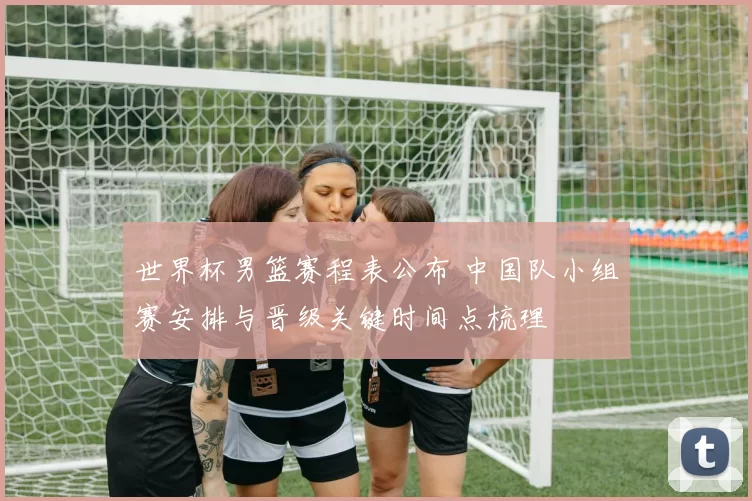 世界杯男篮赛程表公布 中国队小组赛安排与晋级关键时间点梳理